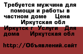 Требуется мужчина для помощи и работы в частном доме. › Цена ­ 500 - Иркутская обл., Иркутск г. Услуги » Для дома   . Иркутская обл.